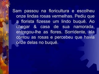 Sam passou na floricultura e escolheu
 onze lindas rosas vermelhas. Pediu que
 a florista fizesse um lindo buquê. Ao
 chegar & casa de sua namorada,
 entregou-lhe as flores. Sorridente, ela
 contou as rosas e percebeu que havia
 onze delas no buquê.
 