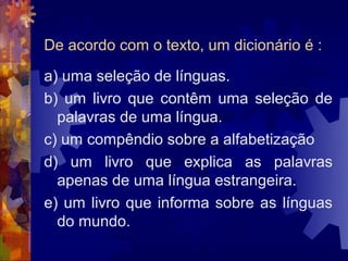 De acordo com o texto, um dicionário é :
a) uma seleção de línguas.
b) um livro que contêm uma seleção de
  palavras de uma língua.
c) um compêndio sobre a alfabetização
d) um livro que explica as palavras
  apenas de uma língua estrangeira.
e) um livro que informa sobre as línguas
  do mundo.
 