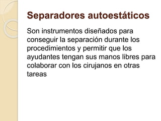 Separadores autoestáticos
Son instrumentos diseñados para
conseguir la separación durante los
procedimientos y permitir que los
ayudantes tengan sus manos libres para
colaborar con los cirujanos en otras
tareas
 