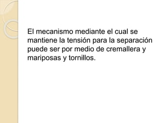 El mecanismo mediante el cual se
mantiene la tensión para la separación
puede ser por medio de cremallera y
mariposas y tornillos.
 