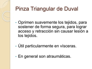 Pinza Triangular de Duval
• Oprimen suavemente los tejidos, para
sostener de forma segura, para lograr
acceso y retracción sin causar lesión a
los tejidos.
• Útil particularmente en vísceras.
• En general son atraumáticas.
 
