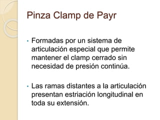 Pinza Clamp de Payr
• Formadas por un sistema de
articulación especial que permite
mantener el clamp cerrado sin
necesidad de presión continúa.
• Las ramas distantes a la articulación
presentan estriación longitudinal en
toda su extensión.
 