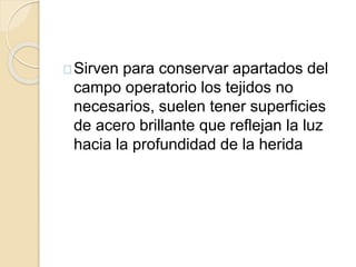 Sirven para conservar apartados del
campo operatorio los tejidos no
necesarios, suelen tener superficies
de acero brillante que reflejan la luz
hacia la profundidad de la herida
 