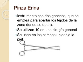 Pinza Erina
Instrumento con dos ganchos, que se
emplea para apartar los tejidos de la
zona donde se opera.
Se utilizan 10 en una cirugía general
Se usan en los campos unidos a la
piel
 