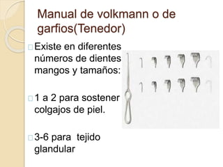 Manual de volkmann o de
garfios(Tenedor)
Existe en diferentes
números de dientes ,
mangos y tamaños:
1 a 2 para sostener
colgajos de piel.
3-6 para tejido
glandular
 