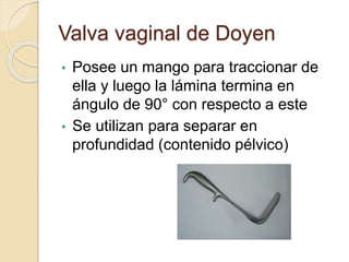 Valva vaginal de Doyen
• Posee un mango para traccionar de
ella y luego la lámina termina en
ángulo de 90° con respecto a este
• Se utilizan para separar en
profundidad (contenido pélvico)
 