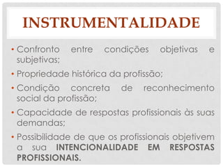 INSTRUMENTALIDADE
• Confronto     entre   condições   objetivas   e
  subjetivas;
• Propriedade histórica da profissão;
• Condição concreta        de   reconhecimento
  social da profissão;
• Capacidade de respostas profissionais às suas
  demandas;
• Possibilidade de que os profissionais objetivem
  a sua INTENCIONALIDADE EM RESPOSTAS
  PROFISSIONAIS.
 