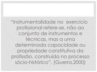 “Instrumentalidade no exercício
   profissional refere-se, não ao
    conjunto de instrumentos e
       técnicas, mas a uma
  determinada capacidade ou
   propriedade constitutiva da
profissão, construída no processo
  sócio-histórico”. (Guerra,2000)
 