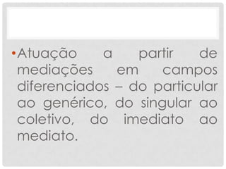 •Atuação     a    partir   de
 mediações     em    campos
 diferenciados – do particular
 ao genérico, do singular ao
 coletivo, do imediato ao
 mediato.
 