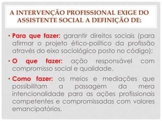 A INTERVENÇÃO PROFISSIONAL EXIGE DO
  ASSISTENTE SOCIAL A DEFINIÇÃO DE:

• Para que fazer: garantir direitos sociais (para
  afirmar o projeto ético-político da profissão
  através do eixo sociológico posto no código);
• O que fazer: ação responsável             com
  compromisso social e qualidade.
• Como fazer: os meios e mediações que
  possibilitam   a   passagem    da      mera
  intencionalidade para as ações profissionais
  competentes e compromissadas com valores
  emancipatórios.
 