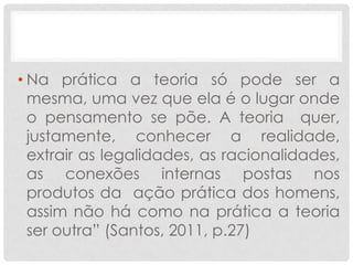 • Na prática a teoria só pode ser a
  mesma, uma vez que ela é o lugar onde
  o pensamento se põe. A teoria quer,
  justamente, conhecer a realidade,
  extrair as legalidades, as racionalidades,
  as conexões internas postas nos
  produtos da ação prática dos homens,
  assim não há como na prática a teoria
  ser outra” (Santos, 2011, p.27)
 