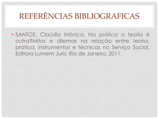 REFERÊNCIAS BIBLIOGRAFICAS

• SANTOS, Claúdia Mônica. Na prática a teoria é
  outra?Mitos e dilemas na relação entre teoria,
  prática, instrumentos e técnicas no Serviço Social.
  Editora Lumem Juris; Rio de Janeiro, 2011.
 