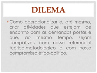 DILEMA
• Como operacionalizar e, até mesmo,
  criar atividades que estejam de
  encontro com as demandas postas e
  que, ao mesmo tempo, sejam
  compatíveis com nosso referencial
  teórico-metodológico e com nosso
  compromisso ético-político.
 