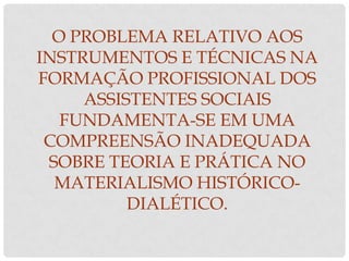 O PROBLEMA RELATIVO AOS
INSTRUMENTOS E TÉCNICAS NA
FORMAÇÃO PROFISSIONAL DOS
     ASSISTENTES SOCIAIS
   FUNDAMENTA-SE EM UMA
 COMPREENSÃO INADEQUADA
 SOBRE TEORIA E PRÁTICA NO
  MATERIALISMO HISTÓRICO-
          DIALÉTICO.
 