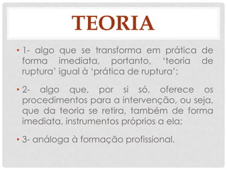 TEORIA
• 1- algo que se transforma em prática de
  forma imediata, portanto, „teoria de
  ruptura‟ igual à „prática de ruptura‟;

• 2- algo que, por si só, oferece os
  procedimentos para a intervenção, ou seja,
  que da teoria se retira, também de forma
  imediata, instrumentos próprios a ela;

• 3- análoga à formação profissional.
 