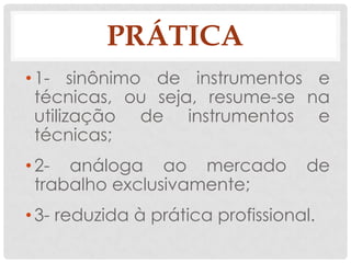 PRÁTICA
• 1- sinônimo de instrumentos e
  técnicas, ou seja, resume-se na
  utilização de instrumentos e
  técnicas;
• 2- análoga ao mercado            de
  trabalho exclusivamente;
• 3- reduzida à prática profissional.
 