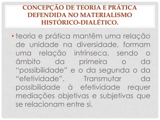 CONCEPÇÃO DE TEORIA E PRÁTICA
   DEFENDIDA NO MATERIALISMO
      HISTÓRICO-DIALÉTICO.

• teoria e prática mantêm uma relação
  de unidade na diversidade, formam
  uma relação intrínseca, sendo o
  âmbito      da    primeira    o   da
  “possibilidade” e o da segunda o da
  “efetividade”.     Transmutar     da
  possibilidade à efetividade requer
  mediações objetivas e subjetivas que
  se relacionam entre si.
 