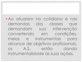 • Ao atuarem no cotidiano e nas
  demandas das classes que
  demandam        sua     intervenção
  convertendo       em     condições,
  meios    e    instrumentais    para
  alcance de objetivos profissionais,
  os     A.S,       estão       dando
  instrumentalidade às suas ações.
 