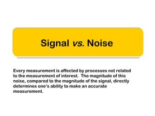 Signal vs. Noise 
Every measurement is affected by processes not related 
to the measurement of interest. The magnitude of this 
noise, compared to the magnitude of the signal, directly 
determines one’s ability to make an accurate 
measurement. 
 