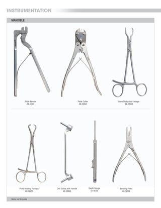 MANDIBLE
INSTRUMENTATION
Items not to scale
Depth Gauge
01-9125
Plate Holding Forceps
46-0005
Drill Guide with Handle
46-0006
Bending Pliers
46-0009
MANDIBLE
Items not to scale
Depth Gauge
01-9125
Plate Holding Forceps
46-0005
Drill Guide with Handle
46-0006
Bending Pliers
46-0009
Bone Reduction Forceps
46-0004
Plate Bender
46-0001
Plate Cutter
46-0002
 