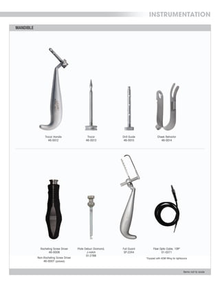 INSTRUMENTATION
MANDIBLE
Items not to scale
MANDIBLE
Items not to scale
Racheting Screw Driver
46-0008
Non-Racheting Screw Driver
46-0007 (pictured)
Trocar Handle
46-0012
Trocar
46-0013
Fiber Optic Cable, 10ft*
01-0371
Full Guard
SP-2244
Cheek Retractor
46-0014
Drill Guide
46-0015
Plate Deburr Diamond,
J-notch
01-2788
*Equiped with ACMI fitting for lightsource
 