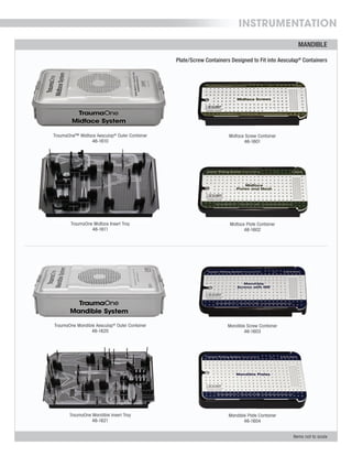 INSTRUMENTATION
MANDIBLE
Items not to scale
Midface Screw Container
46-1601
Mandible Screw Container
46-1603
Midface Plate Container
46-1602
Mandible Plate Container
46-1604
TraumaOne Mandible Aesculap®
Outer Container
46-1620
TraumaOne Mandible Insert Tray
46-1621
TraumaOne™ Midface Aesculap®
Outer Container
46-1610
TraumaOne Midface Insert Tray
46-1611
Plate/Screw Containers Designed to Fit into Aesculap®
Containers
 