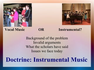 Doctrine: Instrumental Music
Vocal Music OR Instrumental?
Background of the problem
Invalid arguments
What the scholars have said
Issues we face today
 