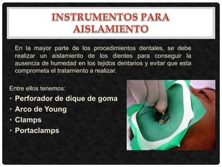 En la mayor parte de los procedimientos dentales, se debe
realizar un aislamiento de los dientes para conseguir la
ausencia de humedad en los tejidos dentarios y evitar que esta
comprometa el tratamiento a realizar.
Entre ellos tenemos:
• Perforador de dique de goma
• Arco de Young
• Clamps
• Portaclamps
 