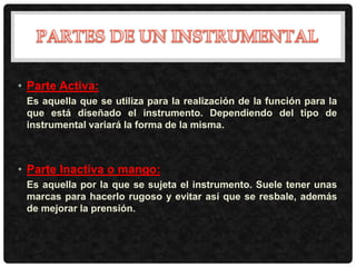 • Parte Activa:
Es aquella que se utiliza para la realización de la función para la
que está diseñado el instrumento. Dependiendo del tipo de
instrumental variará la forma de la misma.
• Parte Inactiva o mango:
Es aquella por la que se sujeta el instrumento. Suele tener unas
marcas para hacerlo rugoso y evitar así que se resbale, además
de mejorar la prensión.
 