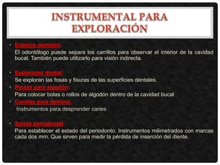 • Espejos dentales:
El odontólogo puede separa los carrillos para observar el interior de la cavidad
bucal. También puede utilizarlo para visión indirecta.
• Explorador dental:
Se exploran las fosas y fisuras de las superficies dentales.
• Pinzas para algodón:
Para colocar bolas o rollos de algodón dentro de la cavidad bucal
• Curetas para dentina:
Instrumentos para desprender caries
• Sonda periodontal:
Para establecer el estado del periodonto. Instrumentos milimetrados con marcas
cada dos mm. Que sirven para medir la pérdida de inserción del diente.
 