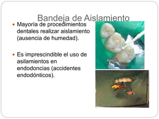 Bandeja de Aislamiento
 Mayoría de procedimientos
dentales realizar aislamiento
(ausencia de humedad).
 Es imprescindible el uso de
asilamientos en
endodoncias (accidentes
endodónticos).
 