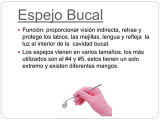 Espejo Bucal
 Función: proporcionar visión indirecta, retrae y
protege los labios, las mejillas, lengua y refleja la
luz al interior de la cavidad bucal.
 Los espejos vienen en varios tamaños, los más
utilizados son el #4 y #5, estos tienen un solo
extremo y existen diferentes mangos.
 