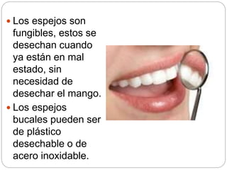  Los espejos son
fungibles, estos se
desechan cuando
ya están en mal
estado, sin
necesidad de
desechar el mango.
 Los espejos
bucales pueden ser
de plástico
desechable o de
acero inoxidable.
 