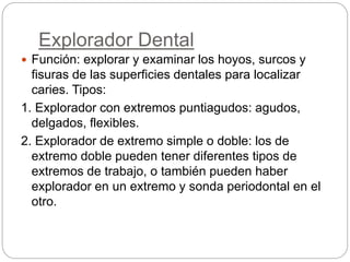 Explorador Dental
 Función: explorar y examinar los hoyos, surcos y
fisuras de las superficies dentales para localizar
caries. Tipos:
1. Explorador con extremos puntiagudos: agudos,
delgados, flexibles.
2. Explorador de extremo simple o doble: los de
extremo doble pueden tener diferentes tipos de
extremos de trabajo, o también pueden haber
explorador en un extremo y sonda periodontal en el
otro.
 