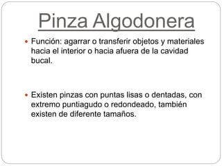 Pinza Algodonera
 Función: agarrar o transferir objetos y materiales
hacia el interior o hacia afuera de la cavidad
bucal.
 Existen pinzas con puntas lisas o dentadas, con
extremo puntiagudo o redondeado, también
existen de diferente tamaños.
 