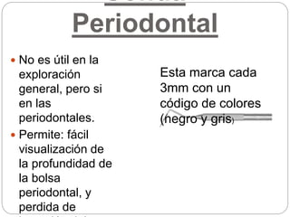 Sonda
Periodontal
 No es útil en la
exploración
general, pero si
en las
periodontales.
 Permite: fácil
visualización de
la profundidad de
la bolsa
periodontal, y
perdida de
Esta marca cada
3mm con un
código de colores
(negro y gris)
 