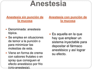 Anestesia
Anestesia sin punción de
la mucosa
Anestesia con punción de
la mucosa
 Denominada: anestesia
tópica.
 Se emplea en situaciones
de temor a la punción o
para minimizar las
molestias de esta.
 Viene en forma de crema
con sabores frutales o en
spray que consiguen el
efecto anestésico por frio
(crio-anestesia).
 Es aquella en la que
hay que emplear un
sistema inyectable para
depositar el fármaco
anestésico y así lograr
su efecto.
 