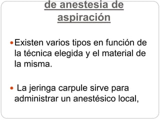 de anestesia de
aspiración
Existen varios tipos en función de
la técnica elegida y el material de
la misma.
 La jeringa carpule sirve para
administrar un anestésico local,
 