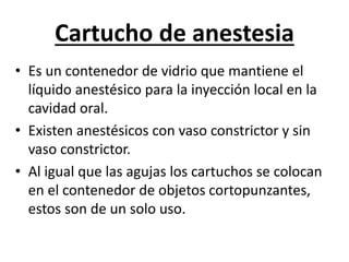 Cartucho de anestesia
• Es un contenedor de vidrio que mantiene el
líquido anestésico para la inyección local en la
cavidad oral.
• Existen anestésicos con vaso constrictor y sin
vaso constrictor.
• Al igual que las agujas los cartuchos se colocan
en el contenedor de objetos cortopunzantes,
estos son de un solo uso.
 