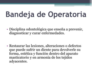 Bandeja de Operatoria
• Disciplina odontológica que enseña a prevenir,
diagnosticar y curar enfermedades.
• Restaurar las lesiones, alteraciones o defectos
que puede sufrir un diente para devolverle su
forma, estética y función dentro del aparato
masticatorio y en armonía de los tejidos
adyacentes.
 