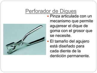 Perforador de Diques
 Pinza articulada con un
mecanismo que permite
agujerear el dique de
goma con el grosor que
se necesite.
 El tamaño del agujero
está diseñado para
cada diente de la
dentición permanente.
 
