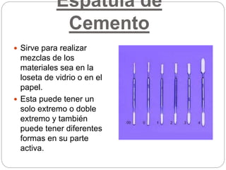 Espátula de
Cemento
 Sirve para realizar
mezclas de los
materiales sea en la
loseta de vidrio o en el
papel.
 Esta puede tener un
solo extremo o doble
extremo y también
puede tener diferentes
formas en su parte
activa.
 