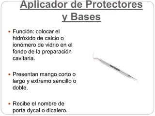 Aplicador de Protectores
y Bases
 Función: colocar el
hidróxido de calcio o
ionómero de vidrio en el
fondo de la preparación
cavitaria.
 Presentan mango corto o
largo y extremo sencillo o
doble.
 Recibe el nombre de
porta dycal o dicalero.
 