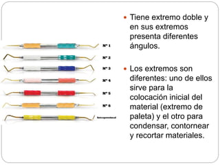  Tiene extremo doble y
en sus extremos
presenta diferentes
ángulos.
 Los extremos son
diferentes: uno de ellos
sirve para la
colocación inicial del
material (extremo de
paleta) y el otro para
condensar, contornear
y recortar materiales.
 