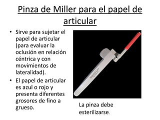 Pinza de Miller para el papel de
articular
• Sirve para sujetar el
papel de articular
(para evaluar la
oclusión en relación
céntrica y con
movimientos de
lateralidad).
• El papel de articular
es azul o rojo y
presenta diferentes
grosores de fino a
grueso. La pinza debe
esterilizarse.
 