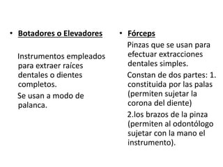 • Botadores o Elevadores
Instrumentos empleados
para extraer raíces
dentales o dientes
completos.
Se usan a modo de
palanca.
• Fórceps
Pinzas que se usan para
efectuar extracciones
dentales simples.
Constan de dos partes: 1.
constituida por las palas
(permiten sujetar la
corona del diente)
2.los brazos de la pinza
(permiten al odontólogo
sujetar con la mano el
instrumento).
 