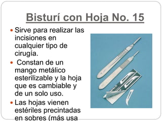 Bisturí con Hoja No. 15
 Sirve para realizar las
incisiones en
cualquier tipo de
cirugía.
 Constan de un
mango metálico
esterilizable y la hoja
que es cambiable y
de un solo uso.
 Las hojas vienen
estériles precintadas
en sobres (más usa
 