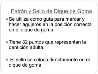 Patrón y Sello de Dique de Goma
 Se utiliza como guía para marcar y
hacer agujeros en la posición correcta
en el dique de goma.
 Tiene 32 puntos que representan la
dentición adulta.
 El sello se coloca directamente en el
dique de goma.
 