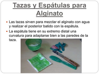 Tazas y Espátulas para
Alginato
 Las tazas sirven para mezclar el alginato con agua
y realizar el posterior batido con la espátula.
 La espátula tiene en su extremo distal una
curvatura para adaptarse bien a las paredes de la
taza.
 