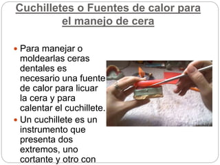 Cuchilletes o Fuentes de calor para
el manejo de cera
 Para manejar o
moldearlas ceras
dentales es
necesario una fuente
de calor para licuar
la cera y para
calentar el cuchillete.
 Un cuchillete es un
instrumento que
presenta dos
extremos, uno
cortante y otro con
 